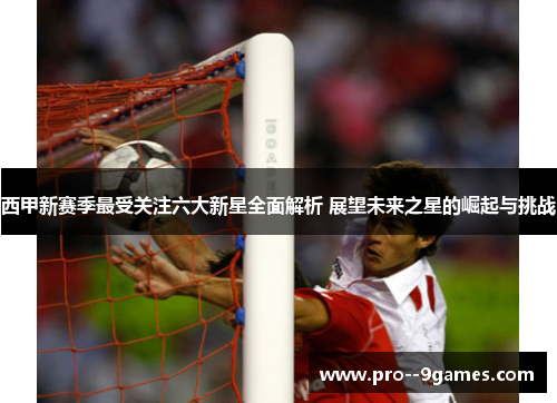 西甲新赛季最受关注六大新星全面解析 展望未来之星的崛起与挑战