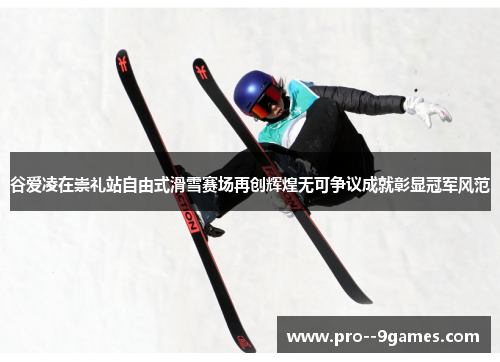 谷爱凌在崇礼站自由式滑雪赛场再创辉煌无可争议成就彰显冠军风范
