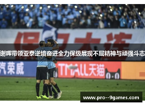 谢晖带领亚泰逆境奋进全力保级展现不屈精神与顽强斗志