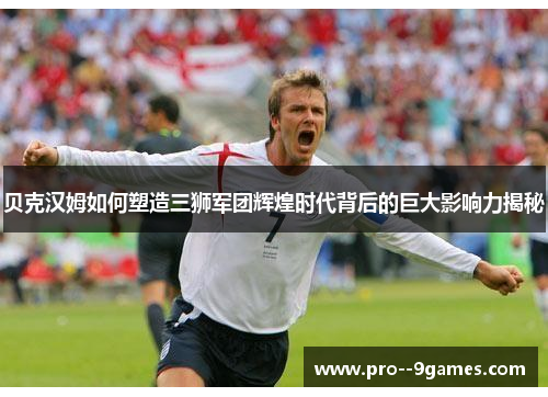 贝克汉姆如何塑造三狮军团辉煌时代背后的巨大影响力揭秘 贝克汉姆如何塑造三狮军团辉煌时代背后的巨大影响力揭秘