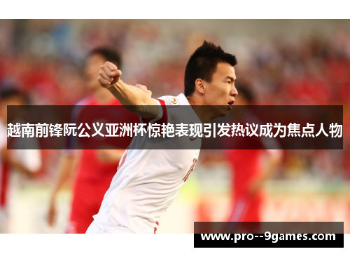 越南前锋阮公义亚洲杯惊艳表现引发热议成为焦点人物 越南前锋阮公义亚洲杯惊艳表现引发热议成为焦点人物