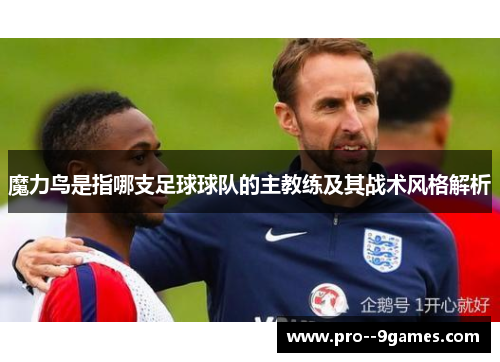 魔力鸟是指哪支足球球队的主教练及其战术风格解析 魔力鸟是指哪支足球球队的主教练及其战术风格解析