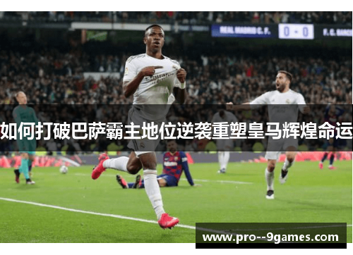 如何打破巴萨霸主地位逆袭重塑皇马辉煌命运